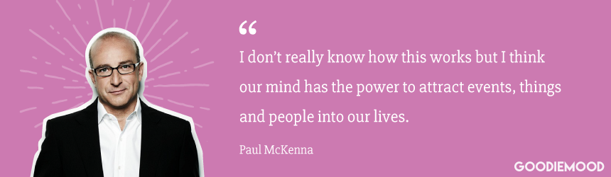 "I don’t really know how this works but I think our mind has the power to attract events, things and people into our lives." Paul McKenna