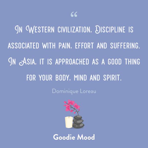 "In Western civilization, Discipline is associated with pain, effort and suffering. In Asia, it is approached as a good thing for your body, mind and spirit." quote Dominique Loreau